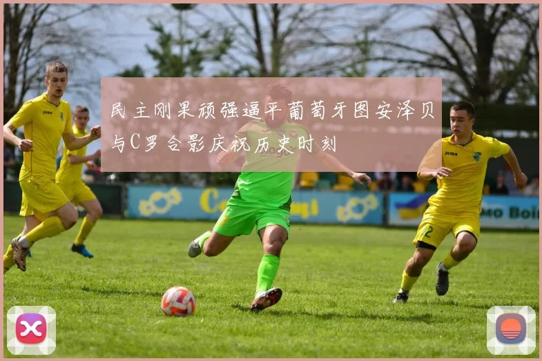 民主刚果顽强逼平葡萄牙图安泽贝与C罗合影庆祝历史时刻
