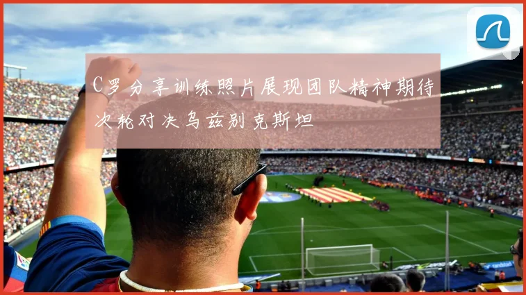 C罗分享训练照片展现团队精神期待次轮对决乌兹别克斯坦