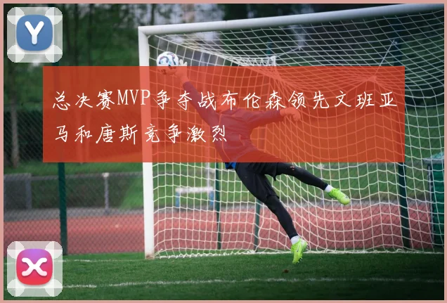 总决赛MVP争夺战布伦森领先文班亚马和唐斯竞争激烈