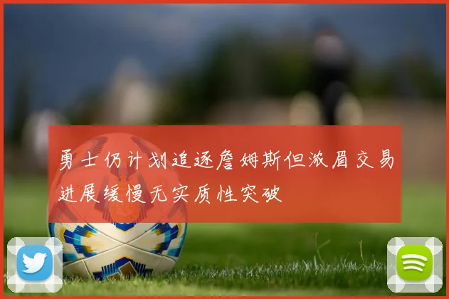 勇士仍计划追逐詹姆斯但浓眉交易进展缓慢无实质性突破