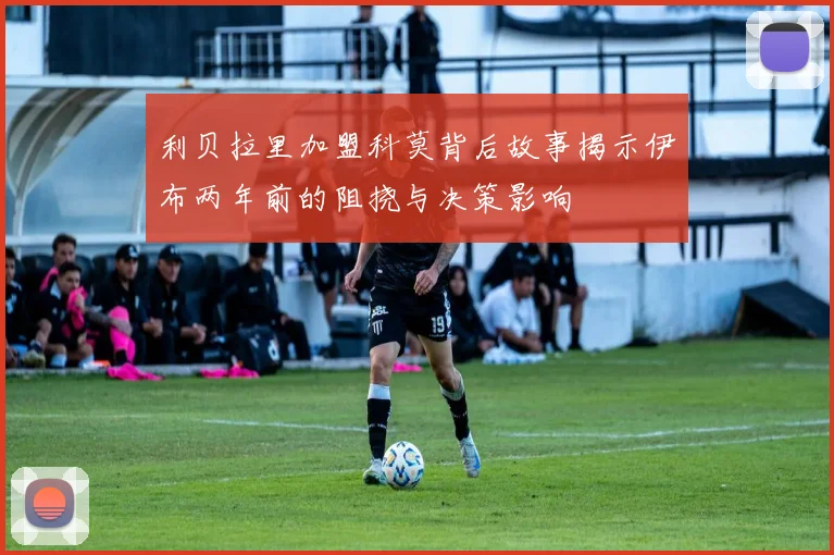 利贝拉里加盟科莫背后故事揭示伊布两年前的阻挠与决策影响