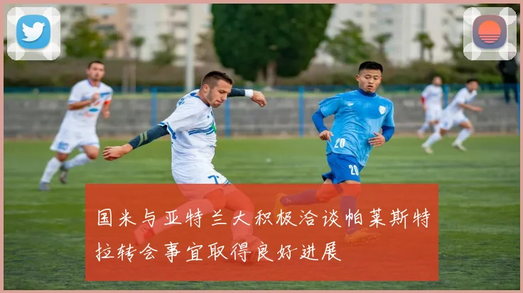 国米与亚特兰大积极洽谈帕莱斯特拉转会事宜取得良好进展