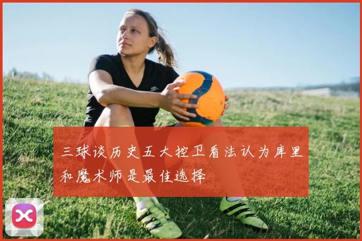 三球谈历史五大控卫看法认为库里和魔术师是最佳选择