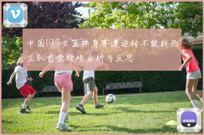 中国U17女篮热身赛遭逆转不敌新西兰队首尝败绩分析与反思