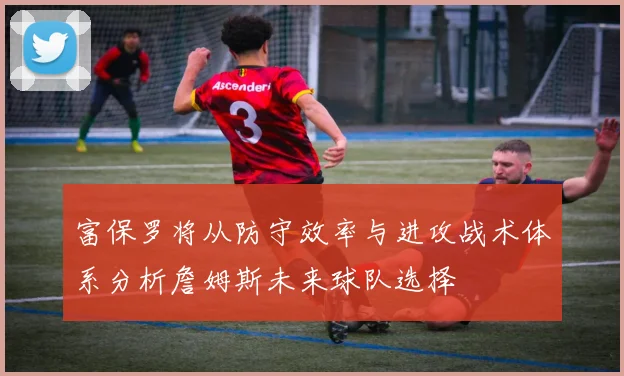 富保罗将从防守效率与进攻战术体系分析詹姆斯未来球队选择