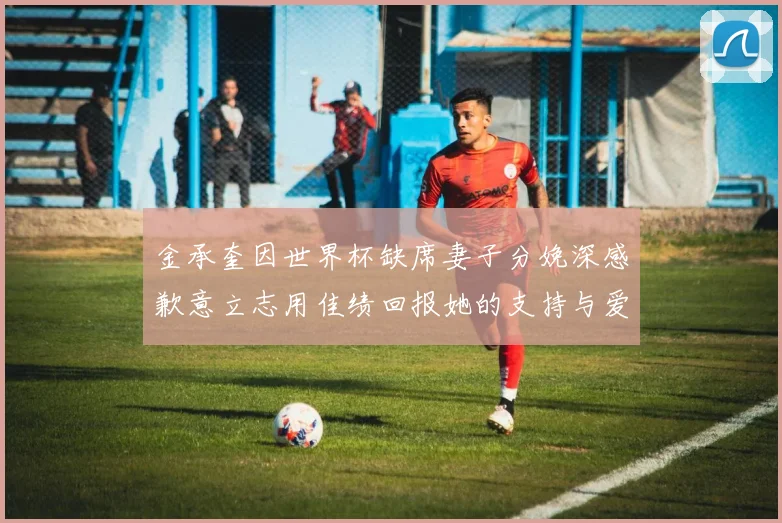 金承奎因世界杯缺席妻子分娩深感歉意立志用佳绩回报她的支持与爱