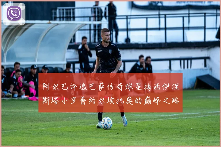 阿尔巴评选巴萨传奇球星梅西伊涅斯塔小罗普约尔埃托奥的巅峰之路